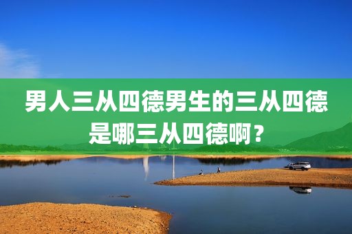 男人三从四德男生的三从四德是哪三从四德啊？