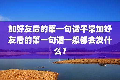 加好友后的第一句话平常加好友后的第一句话一般都会发什么？
