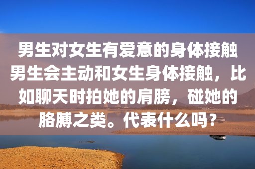 男生对女生有爱意的身体接触男生会主动和女生身体接触，比如聊天时拍她的肩膀，碰她的胳膊之类。代表什么吗？