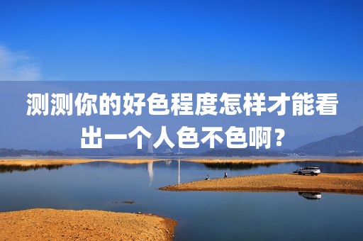 测测你的好色程度怎样才能看出一个人色不色啊？