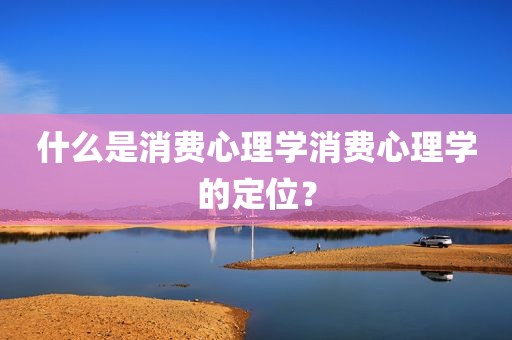 什么是消费心理学消费心理学的定位？