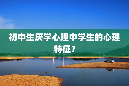 初中生厌学心理中学生的心理特征？