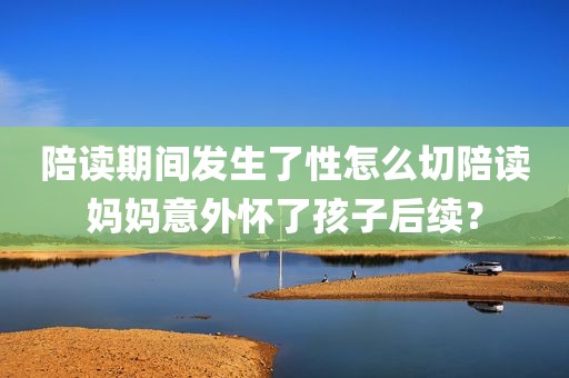 陪读期间发生了性怎么切陪读妈妈意外怀了孩子后续？