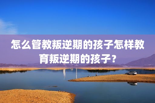 怎么管教叛逆期的孩子怎样教育叛逆期的孩子？