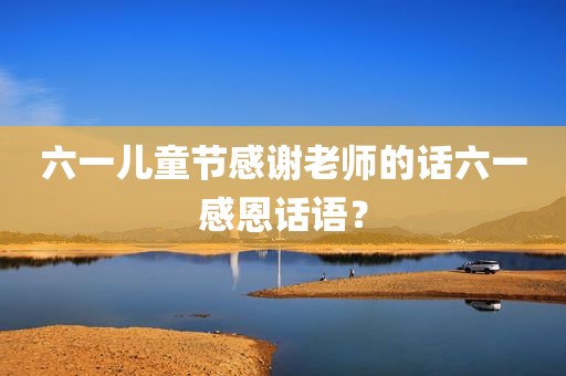 六一儿童节感谢老师的话六一感恩话语？