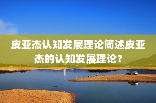 皮亚杰认知发展理论简述皮亚杰的认知发展理论？