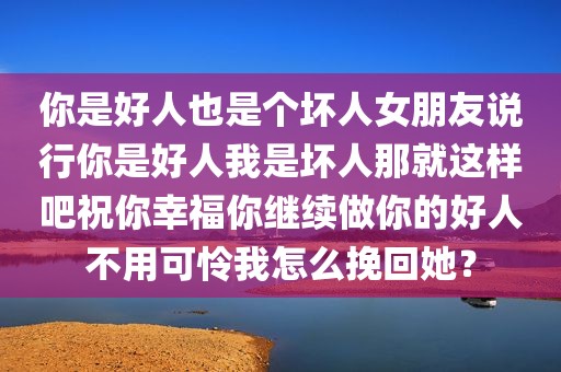 你是好人也是个坏人女朋友说行你是好人我是坏人那就这样吧祝你幸福你继续做你的好人不用可怜我怎么挽回她？