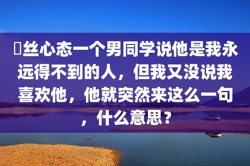 屌丝心态一个男同学说他是我永远得不到的人，但我又没说我喜欢他，他就突然来这么一句，什么意思？