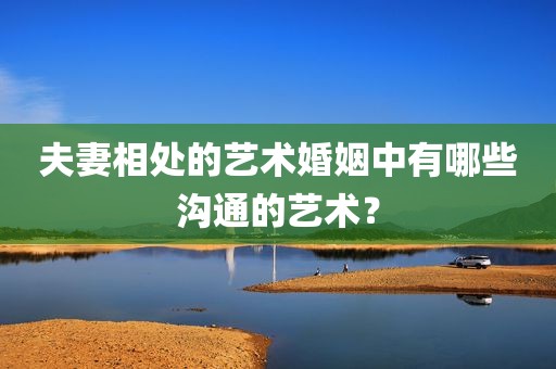 夫妻相处的艺术婚姻中有哪些沟通的艺术？