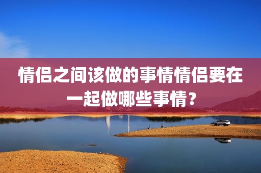 情侣之间该做的事情情侣要在一起做哪些事情？
