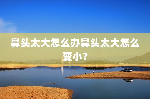 鼻头太大怎么办鼻头太大怎么变小？