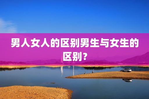 男人女人的区别男生与女生的区别？