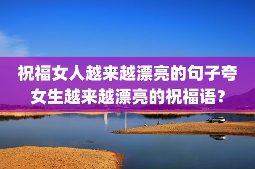 祝福女人越来越漂亮的句子夸女生越来越漂亮的祝福语？
