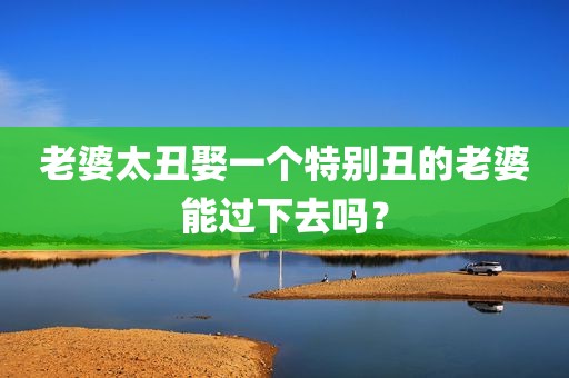 老婆太丑娶一个特别丑的老婆能过下去吗？