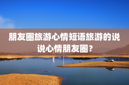 朋友圈旅游心情短语旅游的说说心情朋友圈？