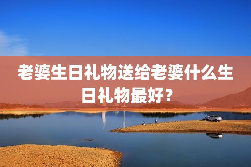 老婆生日礼物送给老婆什么生日礼物最好？