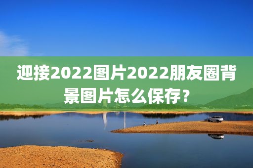 迎接2022图片2022朋友圈背景图片怎么保存？