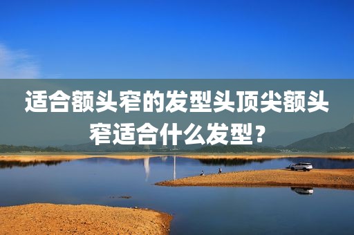 适合额头窄的发型头顶尖额头窄适合什么发型？