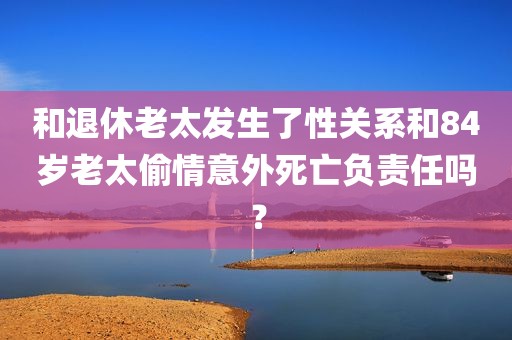 和退休老太发生了性关系和84岁老太偷情意外死亡负责任吗？