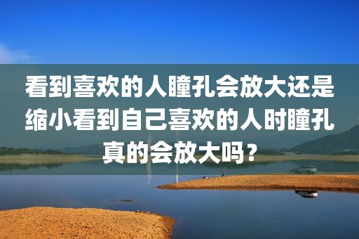 看到喜欢的人瞳孔会放大还是缩小看到自己喜欢的人时瞳孔真的会放大吗？