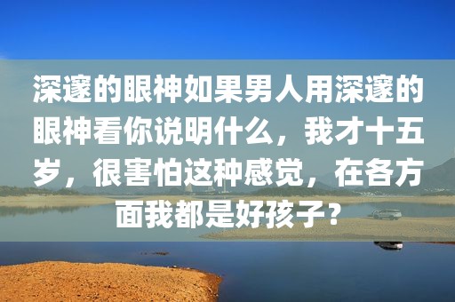 深邃的眼神如果男人用深邃的眼神看你说明什么，我才十五岁，很害怕这种感觉，在各方面我都是好孩子？