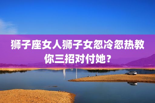狮子座女人狮子女忽冷忽热教你三招对付她？