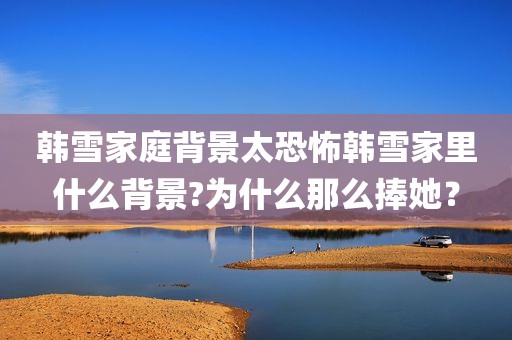韩雪家庭背景太恐怖韩雪家里什么背景?为什么那么捧她？