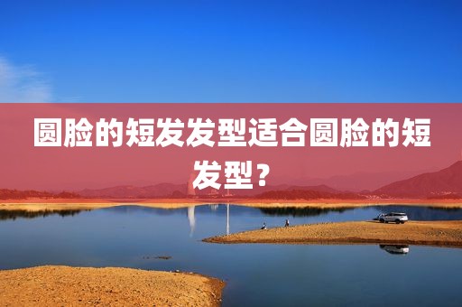 圆脸的短发发型适合圆脸的短发型？