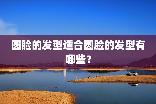 圆脸的发型适合圆脸的发型有哪些？