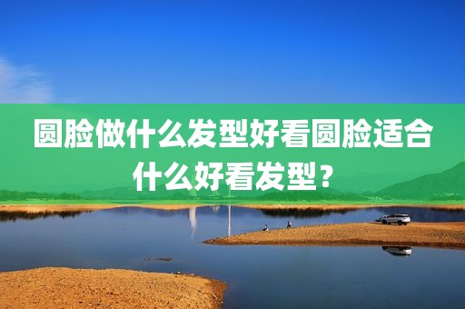 圆脸做什么发型好看圆脸适合什么好看发型？