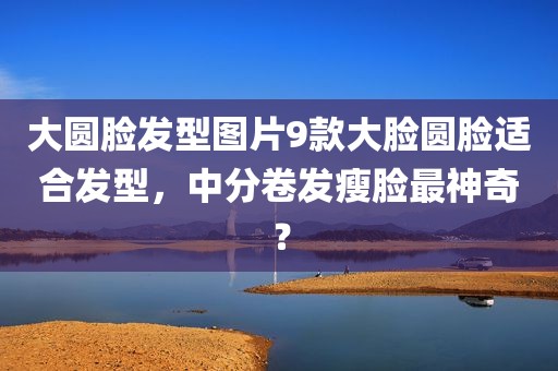 大圆脸发型图片9款大脸圆脸适合发型，中分卷发瘦脸最神奇？