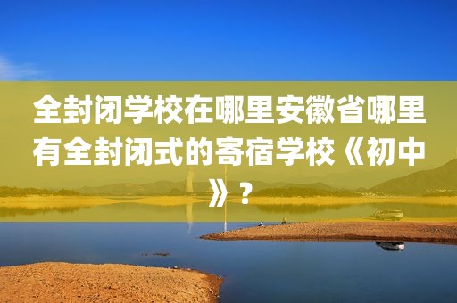 全封闭学校在哪里安徽省哪里有全封闭式的寄宿学校《初中》？