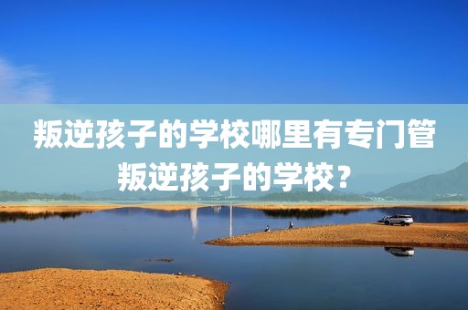 叛逆孩子的学校哪里有专门管叛逆孩子的学校？