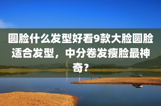 圆脸什么发型好看9款大脸圆脸适合发型，中分卷发瘦脸最神奇？