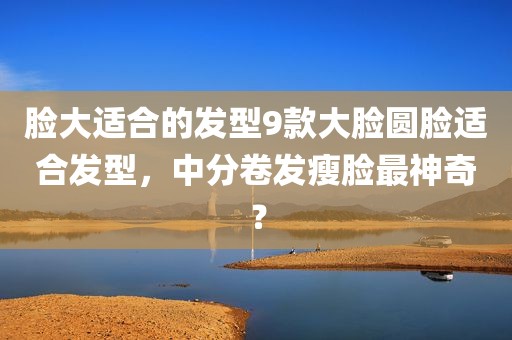 脸大适合的发型9款大脸圆脸适合发型，中分卷发瘦脸最神奇？