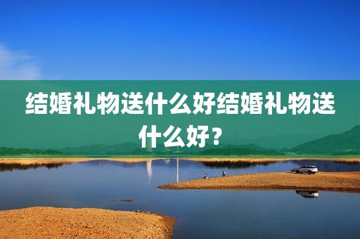 结婚礼物送什么好结婚礼物送什么好？