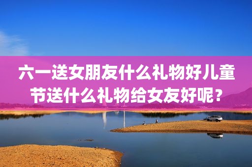 六一送女朋友什么礼物好儿童节送什么礼物给女友好呢？