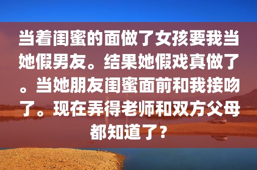 当着闺蜜的面做了女孩要我当她假男友。结果她假戏真做了。当她朋友闺蜜面前和我接吻了。现在弄得老师和双方父母都知道了？