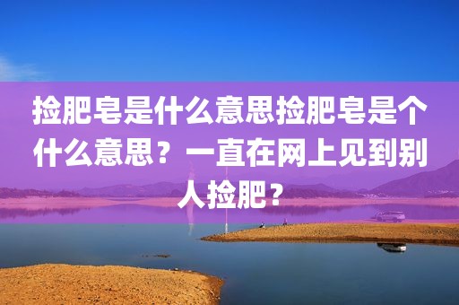 捡肥皂是什么意思捡肥皂是个什么意思？一直在网上见到别人捡肥？
