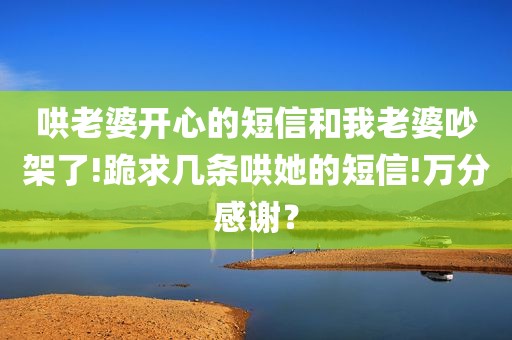 哄老婆开心的短信和我老婆吵架了!跪求几条哄她的短信!万分感谢？