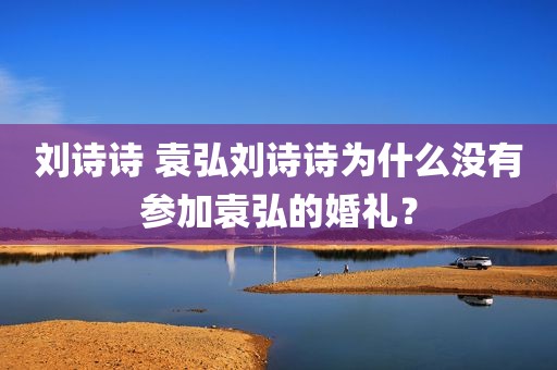 刘诗诗 袁弘刘诗诗为什么没有参加袁弘的婚礼？