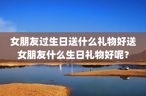 女朋友过生日送什么礼物好送女朋友什么生日礼物好呢？