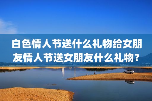 白色情人节送什么礼物给女朋友情人节送女朋友什么礼物？