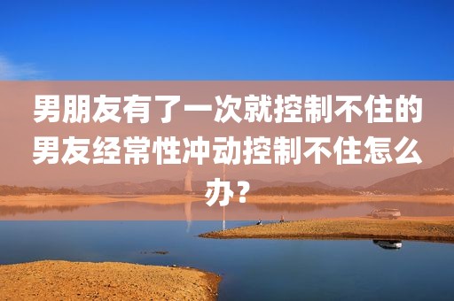 男朋友有了一次就控制不住的男友经常性冲动控制不住怎么办？