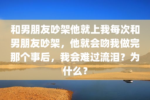 和男朋友吵架他就上我每次和男朋友吵架，他就会吻我做完那个事后，我会难过流泪？为什么？