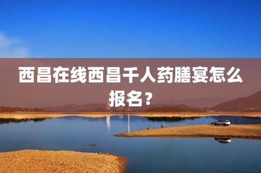 西昌在线西昌千人药膳宴怎么报名？