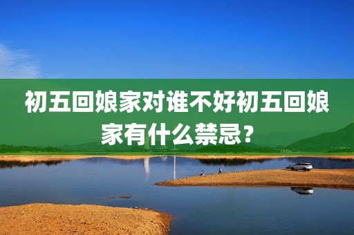 初五回娘家对谁不好初五回娘家有什么禁忌？