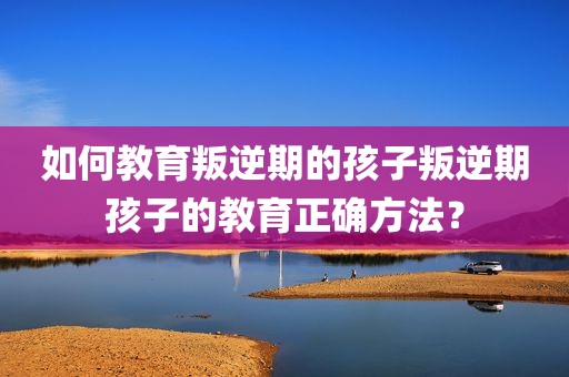 如何教育叛逆期的孩子叛逆期孩子的教育正确方法？