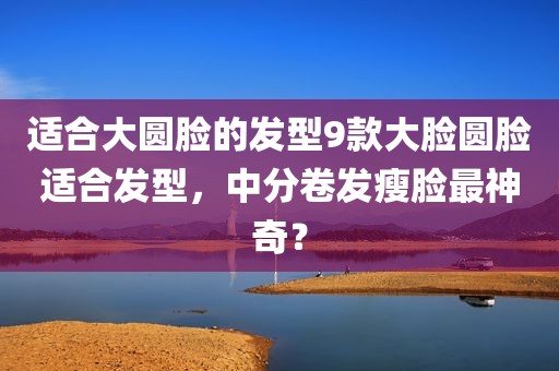 适合大圆脸的发型9款大脸圆脸适合发型，中分卷发瘦脸最神奇？