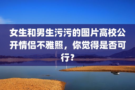 女生和男生污污的图片高校公开情侣不雅照，你觉得是否可行？
